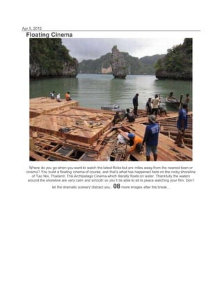 Apr 5, 2012
  Floating Cinema




    Where do you go when you want to watch the latest flicks but are miles away from the nearest town or
  cinema? You build a floating cinema of course, and that’s what has happened here on the rocky shoreline
      of Yao Noi, Thailand. The Archipelago Cinema which literally floats on water. Thankfully the waters
   around the shoreline are very calm and smooth so you’ll be able to sit in peace watching your film. Don’t
                  let the dramatic scenery distract you..   08 more images after the break...
 
