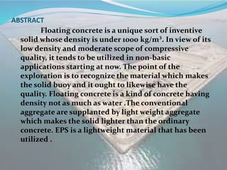 ABSTRACT
Floating concrete is a unique sort of inventive
solid whose density is under 1000 kg/m³. In view of its
low density and moderate scope of compressive
quality, it tends to be utilized in non-basic
applications starting at now. The point of the
exploration is to recognize the material which makes
the solid buoy and it ought to likewise have the
quality. Floating concrete is a kind of concrete having
density not as much as water .The conventional
aggregate are supplanted by light weight aggregate
which makes the solid lighter than the ordinary
concrete. EPS is a lightweight material that has been
utilized .
 