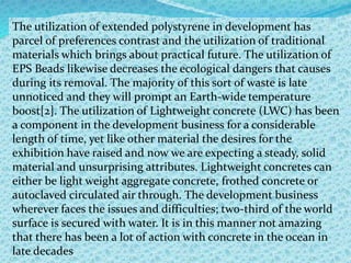 The utilization of extended polystyrene in development has
parcel of preferences contrast and the utilization of traditional
materials which brings about practical future. The utilization of
EPS Beads likewise decreases the ecological dangers that causes
during its removal. The majority of this sort of waste is late
unnoticed and they will prompt an Earth-wide temperature
boost[2]. The utilization of Lightweight concrete (LWC) has been
a component in the development business for a considerable
length of time, yet like other material the desires for the
exhibition have raised and now we are expecting a steady, solid
material and unsurprising attributes. Lightweight concretes can
either be light weight aggregate concrete, frothed concrete or
autoclaved circulated air through. The development business
wherever faces the issues and difficulties; two-third of the world
surface is secured with water. It is in this manner not amazing
that there has been a lot of action with concrete in the ocean in
late decades
 