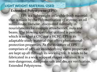 LIGHT WEIGHT MATERIAL USED :
Extended Polystyrene (EPS):
EPS is a lightweight inflexible froth material
that is made by the Polymerization of styrene, an oil
subordinate likewise discovered normally in
nourishments for example strawberries, nuts and
beans. The blowing specialist utilized is pentane
which is neither a CFC nor a HCFC. EPS is an
adaptable study material that offers phenomenal
protection properties. As the structure of EPS
comprises of 98% air its underlying warm properties
are kept up all through its working life. It tends to be
fabricated in a wide scope of shapes and sizes. It is
non-dangerous, dampness safe and decays verification.
Extended Polystyrene.
 