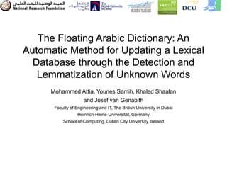 The Floating Arabic Dictionary: An
Automatic Method for Updating a Lexical
  Database through the Detection and
   Lemmatization of Unknown Words
      Mohammed Attia, Younes Samih, Khaled Shaalan
                      and Josef van Genabith
       Faculty of Engineering and IT, The British University in Dubai
                   Heinrich-Heine-Universität, Germany
           School of Computing, Dublin City University, Ireland
 