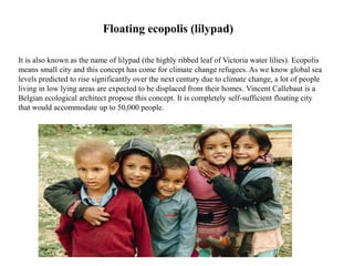 Floating ecopolis (lilypad)
It is also known as the name of lilypad (the highly ribbed leaf of Victoria water lilies). Ecopolis
means small city and this concept has come for climate change refugees. As we know global sea
levels predicted to rise significantly over the next century due to climate change, a lot of people
living in low lying areas are expected to be displaced from their homes. Vincent Callebaut is a
Belgian ecological architect propose this concept. It is completely self-sufficient floating city
that would accommodate up to 50,000 people.
 