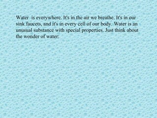 Water is everywhere. It's in the air we breathe. It's in our
sink faucets, and it's in every cell of our body. Water is an
unusual substance with special properties. Just think about
the wonder of water:
 