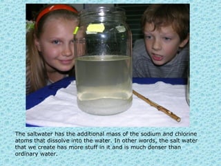 The saltwater has the additional mass of the sodium and chlorine
atoms that dissolve into the water. In other words, the salt water
that we create has more stuff in it and is much denser than
ordinary water.
 