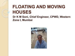 FLOATING AND MOVING
HOUSES
Dr K M Soni, Chief Engineer, CPWD, Western
Zone I, Mumbai
 