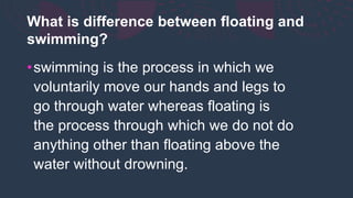 What is difference between floating and
swimming?
•swimming is the process in which we
voluntarily move our hands and legs to
go through water whereas floating is
the process through which we do not do
anything other than floating above the
water without drowning.
 