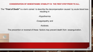 CONSIDERATION OF HEMODYNAMIC STABILITY IS THE FIRST STEP PRIOR TO ALL.
The “Triad of Death" is a term coined to describe the decompensation caused by acute blood loss
resulting in
-Hypothermia
-Coagulopathy and
-Acidosis.
The prevention or reversal of these factors may prevent death from exsanguination.
 
