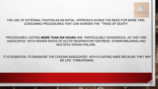 THE USE OF EXTERNAL FIXATION AS AN INITIAL APPROACH AVOIDS THE NEED FOR MORE TIME-
CONSUMING PROCEDURES THAT CAN WORSEN THE "TRIAD OF DEATH".
PROCEDURES LASTING MORE THAN SIX HOURS ARE PARTICULARLY DANGEROUS, AS THEY ARE
ASSOCIATED WITH HIGHER RATES OF ACUTE RESPIRATORY DISTRESS SYNDROME(ARDS) AND
MULTIPLE ORGAN FAILURE.
IT IS ESSENTIAL TO DIAGNOSE THE LESIONS ASSOCIATED WITH FLOATING KNEE BECAUSE THEY MAY
BE LIFE THREATENING.
 