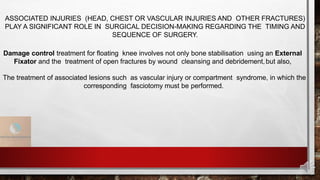 ASSOCIATED INJURIES (HEAD, CHEST OR VASCULAR INJURIES AND OTHER FRACTURES)
PLAY A SIGNIFICANT ROLE IN SURGICAL DECISION-MAKING REGARDING THE TIMING AND
SEQUENCE OF SURGERY.
Damage control treatment for floating knee involves not only bone stabilisation using an External
Fixator and the treatment of open fractures by wound cleansing and debridement,but also,
The treatment of associated lesions such as vascular injury or compartment syndrome, in which the
corresponding fasciotomy must be performed.
 