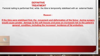 DEFINITIVE
TREATMENT
Femoral nailing is performed first, while the tibia is temporarily stabilised with an external fixator.
Reason :
If the tibia were stabilised first, the movement and deformation of the femur during surgery
would cause greater damage to the soft tissues and pose an increased risk to the patient’s
general condition, including the increased incidence of fat embolism.
 