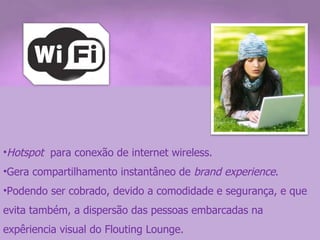 Hotspot   para conexão de internet wireless. Gera compartilhamento instantâneo de  brand experience . Podendo ser cobrado, devido a comodidade e segurança, e que evita também, a dispersão das pessoas embarcadas na expêriencia visual do Flouting Lounge. 
