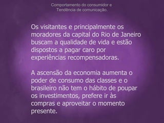 Os visitantes e principalmente os moradores da capital do Rio de Janeiro buscam a qualidade de vida e estão dispostos a pagar caro por experiências recompensadoras. A ascensão da economia aumenta o poder de consumo das classes e o brasileiro não tem o hábito de poupar os investimentos, prefere ir às compras e aproveitar o momento presente. Comportamento do consumidor e  Tendência de comunicação. 