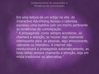 Em uma leitura de um artigo no site  do Interactive Advertising Bureau o colonista  escreveu uma matéria com um trecho pertinente às tendências de comunicação:  “  A propaganda  como sempre aconteceu ,só chamará a atenção, se houver algo realmente  interessante para  as pessoas, algo emocionante, cativante ou interativo. A internet não revolucionará a propaganda automaticamente, as boas idéias sempre chamarão a atenção, seja em mídia tradicional ou alternativa.” Comportamento do consumidor e  Tendência de comunicação. 