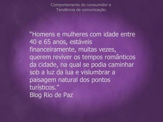 “ Homens e mulheres com idade entre 40 e 65 anos, estáveis financeiramente, muitas vezes, querem reviver os tempos românticos da cidade, na qual se podia caminhar sob a luz da lua e vislumbrar a paisagem natural dos pontos turísticos.”  Blog Rio de Paz Comportamento do consumidor e  Tendência de comunicação. 