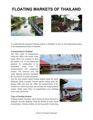  
FLOATING MARKETS OF THAILAND 
 
 
 
 
 
 
 
 
 
 
 
 
To understand the concept of floating markets in Thailand, we have to first understand its place                               
in the transportation history of Thailand. 
 
Transportation in Thailand 
The main mode of transportation         
before the 1800s were mainly water           
based which was common in most           
pre­modern eras. It was natural and           
practical for communities to be         
established along rivers for       
transportational and economical     
reasons. The extensive river and         
canal (khlong) networks facilitated       
the movements of people and goods.           
And the local people started floating markets along the canals                   
(khlongs) which eventually became popular trading spots. But               
during 1800s and after the 1900s, the modernization of the                   
Thailnd as a whole took place that included the transportational                   
system. Today many forms of transportation exist including               
water, road, rail and air.  
 
Types of Floating Markets  
Floating markets nowadays serves mainly as tourist attraction to                 
highlight riverside shopping. With the decline of water based                 
transportation, floating markets are not necessarily found along               
 
©2015 by Thesigan Nadarajan 
 