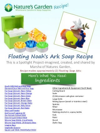 Floating Noah’s Ark Soap Recipe
This is a Spotlight Project-imagined, created, and shared by
Marsha of Natures Garden.
Recipe makes approximately (2) Floating Soap Arks
Goat’s Milk Melt and Pour Soap
Diamond Clear Melt and Pour Soap
Fun Soap Colorant- Neon Yellow
Fun Soap Colorant- Neon Orange
Fun Soap Colorant- Neon Green
Fun Soap Colorant- Neon Blue
Fun Soap Colorant- Brown Oxide
Fun Soap Colorant- Orange Oxide
Fun Soap Colorant- Kelly Green
Fun Soap Colorant- Red Oxide
Olive Leaf Powder
God’s Love Fragrance Oil
Zoo Animals Embed Mold
Dove & Cupid Embed Mold
Silicone Soap Molds- 4 Loaf Molds
Silicone Soap Molds- 24 Brownie Bites
Imagine Base
Vegetable Glycerin
Square Loaf Mold- Mold Market Mold
Other Ingredients & Equipment You'll Need:
Cutting Board
Scale
(5) Microwave safe glass container
Large Knife
Mixing Spoon (wood or stainless steel)
Spatula
Mixer
Microwave
Rubbing alcohol in a spray bottle
Fork
Ruler
Pencil
Ziploc bag
 