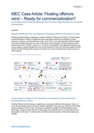 www.mecintelligence.com
MEC Case Article: Floating offshore
wind – Ready for commercialization?
An Outlook of the Floating Offshore Wind Industry: Opportunities to accelerate
deployments
Aug 2018
Despite 23GW pipeline, development of floating offshore wind farms is slow.
Floating wind technology is regarded as a game changer in offshore wind market. The technology
provides flexibility in offshore installations across sea-depths opening up exploitation of large
resources. However, commercialization is slow. Since 2010, seven demonstration floating projects
have been installed and three are under-construction across the globe. All these projects, except
Hywind pilot which is 30 MW, consist of a 1-2 turbine unit installation. One gigawatt of pipeline is in
various stages of project development and can be expected to move into advanced stages by 2030.
Another 22 GW of floating OW projects are marked out in form of development zones but have no
clear timelines.
Figure 1: Floating offshore wind projects globally
A clear need is visible in few countries and support for pre-commercial
development is in place
Floating offshore wind technology is regarded as a sub-type of offshore wind projects. Hence, no
zones are specifically carved out yet for specific exploitation of the resource. Nearly 23 GW of sites
across development zones of ten countries are suitable for installation of floating offshore wind
technology. However, these sites are in early stage of development and no commercial activity is
taking place on the sites. To assess when can these sites be activated, a three-fold analysis was
initiated.
 