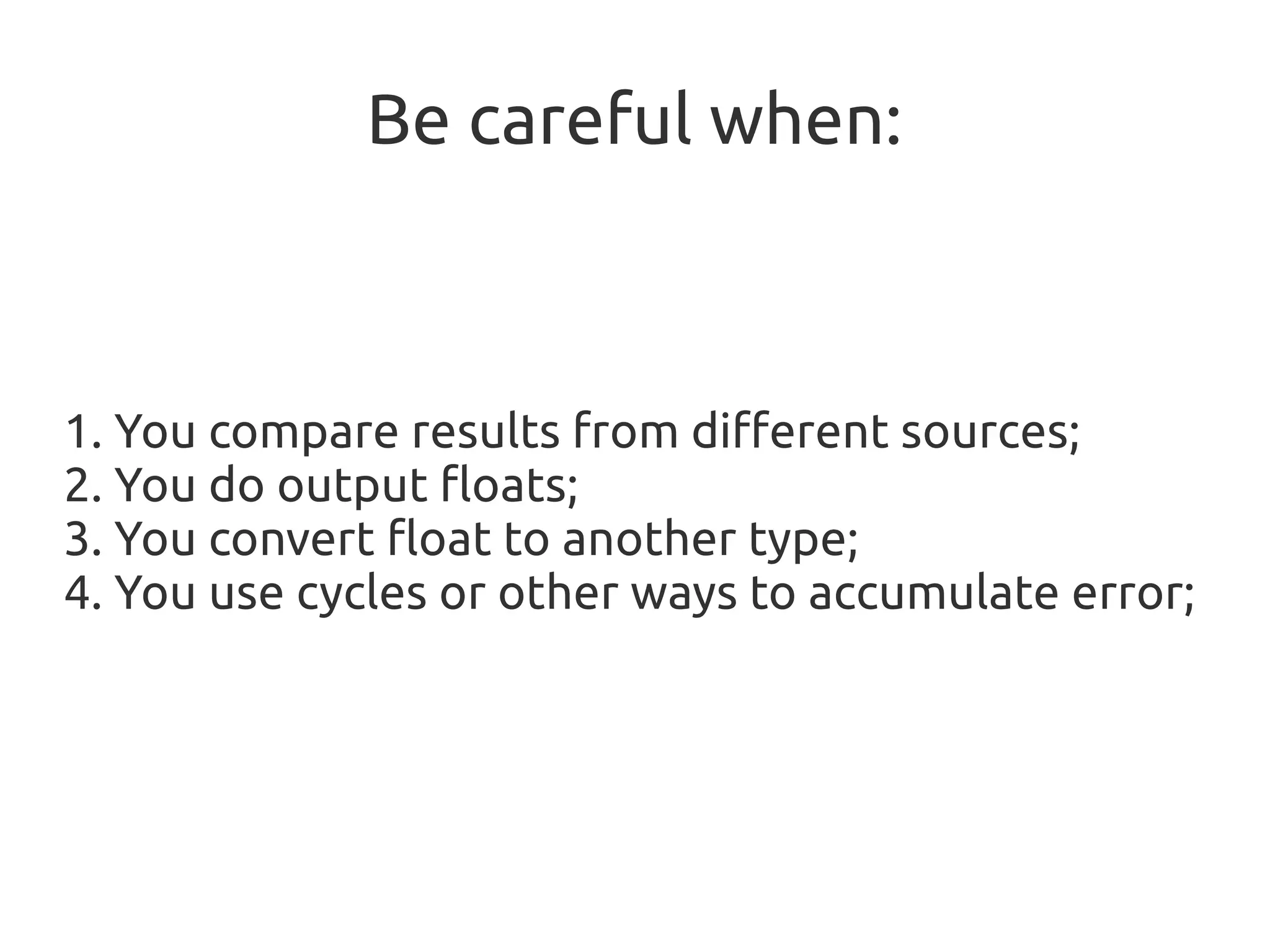 Be careful when:
1. You compare results from different sources;
2. You do output floats;
3. You convert float to another type;
4. You use cycles or other ways to accumulate error;
 