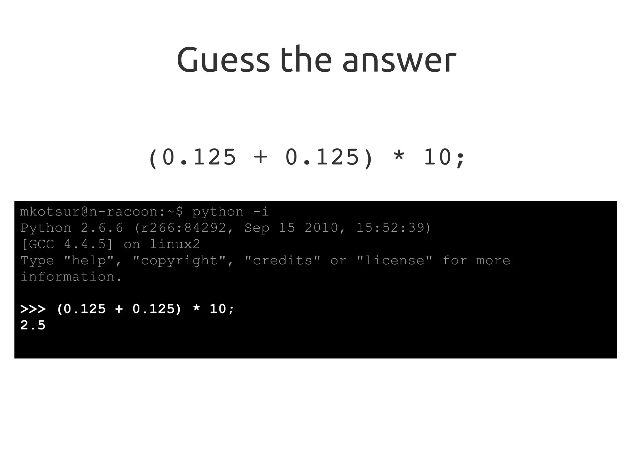 Guess the answer
(0.125 + 0.125) * 10;
mkotsur@n-racoon:~$ python -i
Python 2.6.6 (r266:84292, Sep 15 2010, 15:52:39)
[GCC 4.4.5] on linux2
Type "help", "copyright", "credits" or "license" for more
information.
>>> (0.125 + 0.125) * 10;
2.5
 