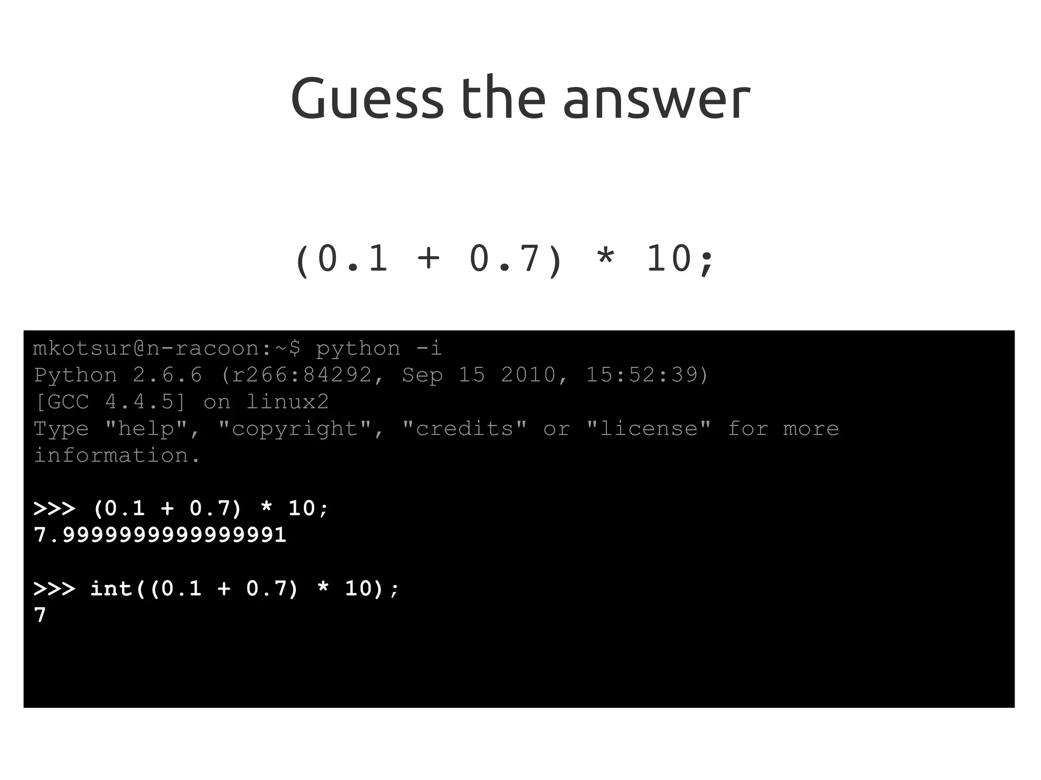 Guess the answer
(0.1 + 0.7) * 10;
mkotsur@n-racoon:~$ python -i
Python 2.6.6 (r266:84292, Sep 15 2010, 15:52:39)
[GCC 4.4.5] on linux2
Type "help", "copyright", "credits" or "license" for more
information.
>>> (0.1 + 0.7) * 10;
7.9999999999999991
>>> int((0.1 + 0.7) * 10);
7
 