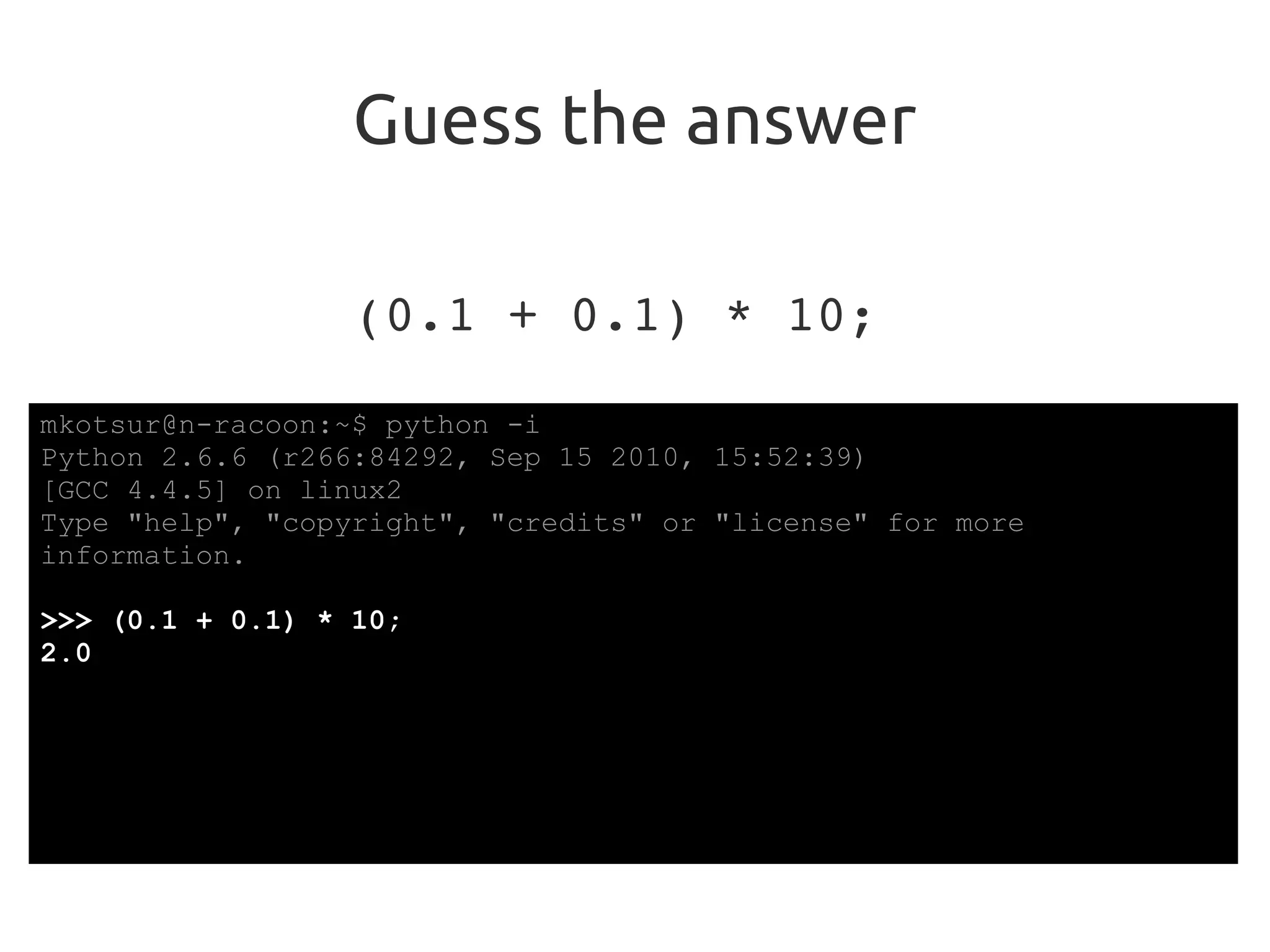 Guess the answer
(0.1 + 0.1) * 10;
mkotsur@n-racoon:~$ python -i
Python 2.6.6 (r266:84292, Sep 15 2010, 15:52:39)
[GCC 4.4.5] on linux2
Type "help", "copyright", "credits" or "license" for more
information.
>>> (0.1 + 0.1) * 10;
2.0
 