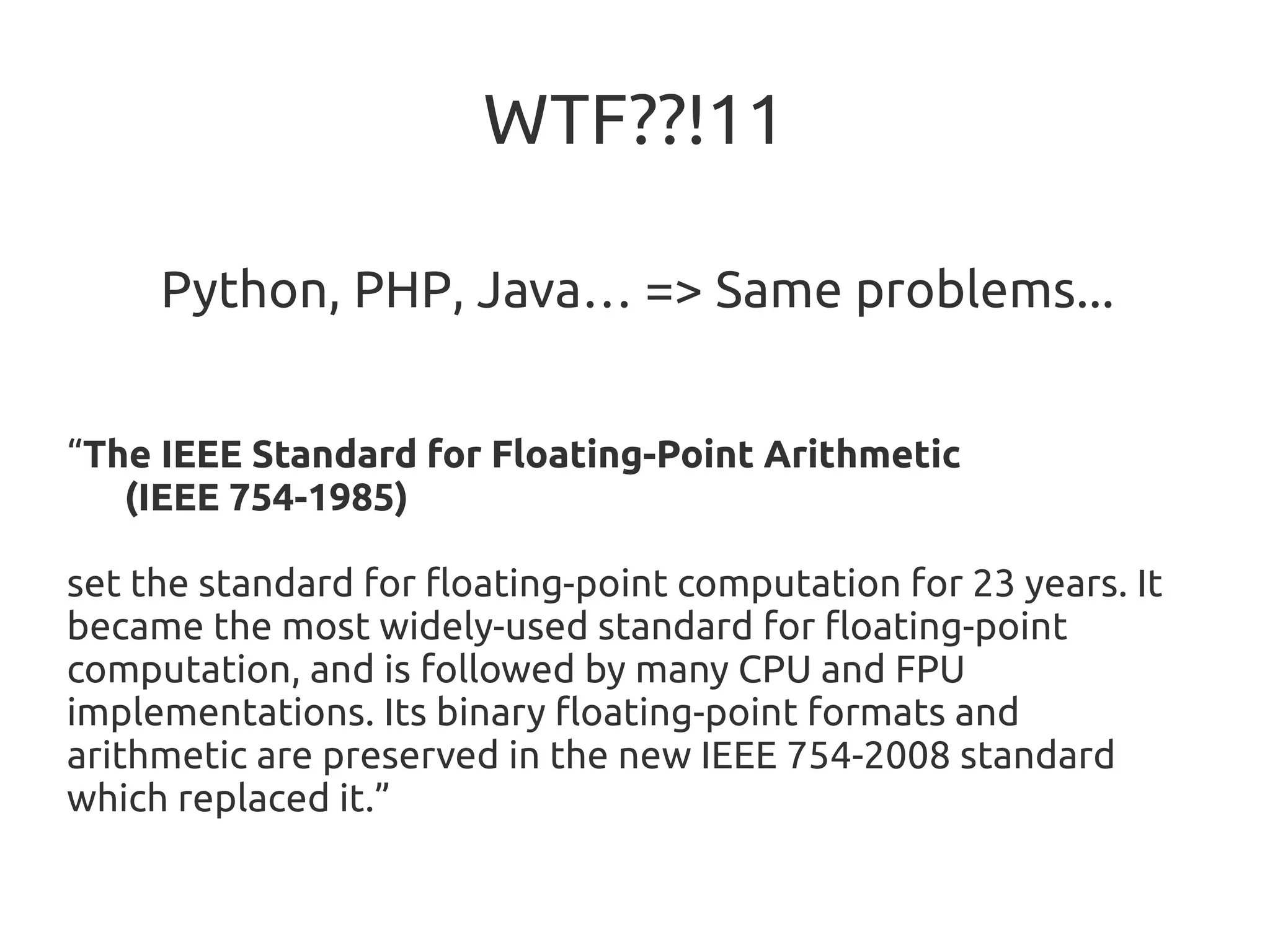 WTF??!11
Python, PHP, Java… => Same problems...
“The IEEE Standard for Floating-Point Arithmetic
(IEEE 754-1985)
set the standard for floating-point computation for 23 years. It
became the most widely-used standard for floating-point
computation, and is followed by many CPU and FPU
implementations. Its binary floating-point formats and
arithmetic are preserved in the new IEEE 754-2008 standard
which replaced it.”
 
