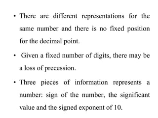 • There are different representations for the
same number and there is no fixed position
for the decimal point.
• Given a fixed number of digits, there may be
a loss of precession.
• Three pieces of information represents a
number: sign of the number, the significant
value and the signed exponent of 10.
 