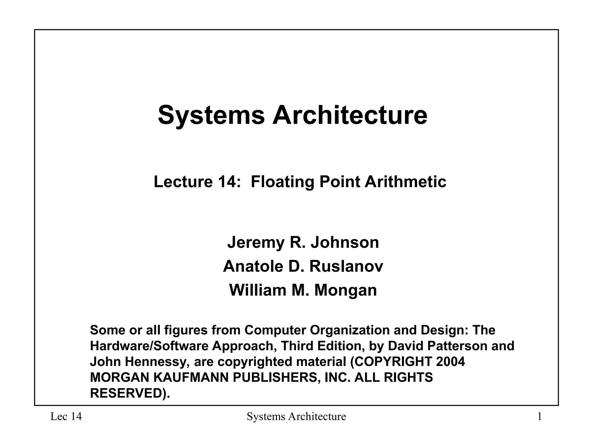 Lec 14 Systems Architecture 1
Systems Architecture
Lecture 14: Floating Point Arithmetic
Jeremy R. Johnson
Anatole D. Ruslanov
William M. Mongan
Some or all figures from Computer Organization and Design: The
Hardware/Software Approach, Third Edition, by David Patterson and
John Hennessy, are copyrighted material (COPYRIGHT 2004
MORGAN KAUFMANN PUBLISHERS, INC. ALL RIGHTS
RESERVED).
 