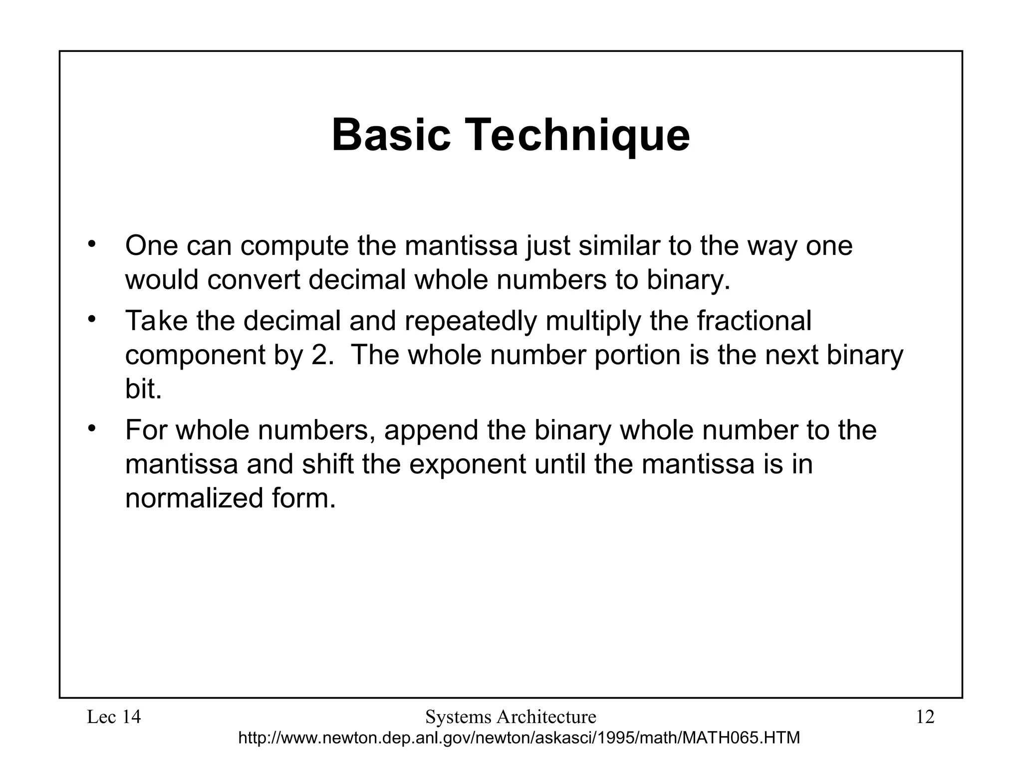 Lec 14 Systems Architecture 12
Basic Technique
• One can compute the mantissa just similar to the way one
would convert decimal whole numbers to binary.
• Take the decimal and repeatedly multiply the fractional
component by 2. The whole number portion is the next binary
bit.
• For whole numbers, append the binary whole number to the
mantissa and shift the exponent until the mantissa is in
normalized form.
http://www.newton.dep.anl.gov/newton/askasci/1995/math/MATH065.HTM
 