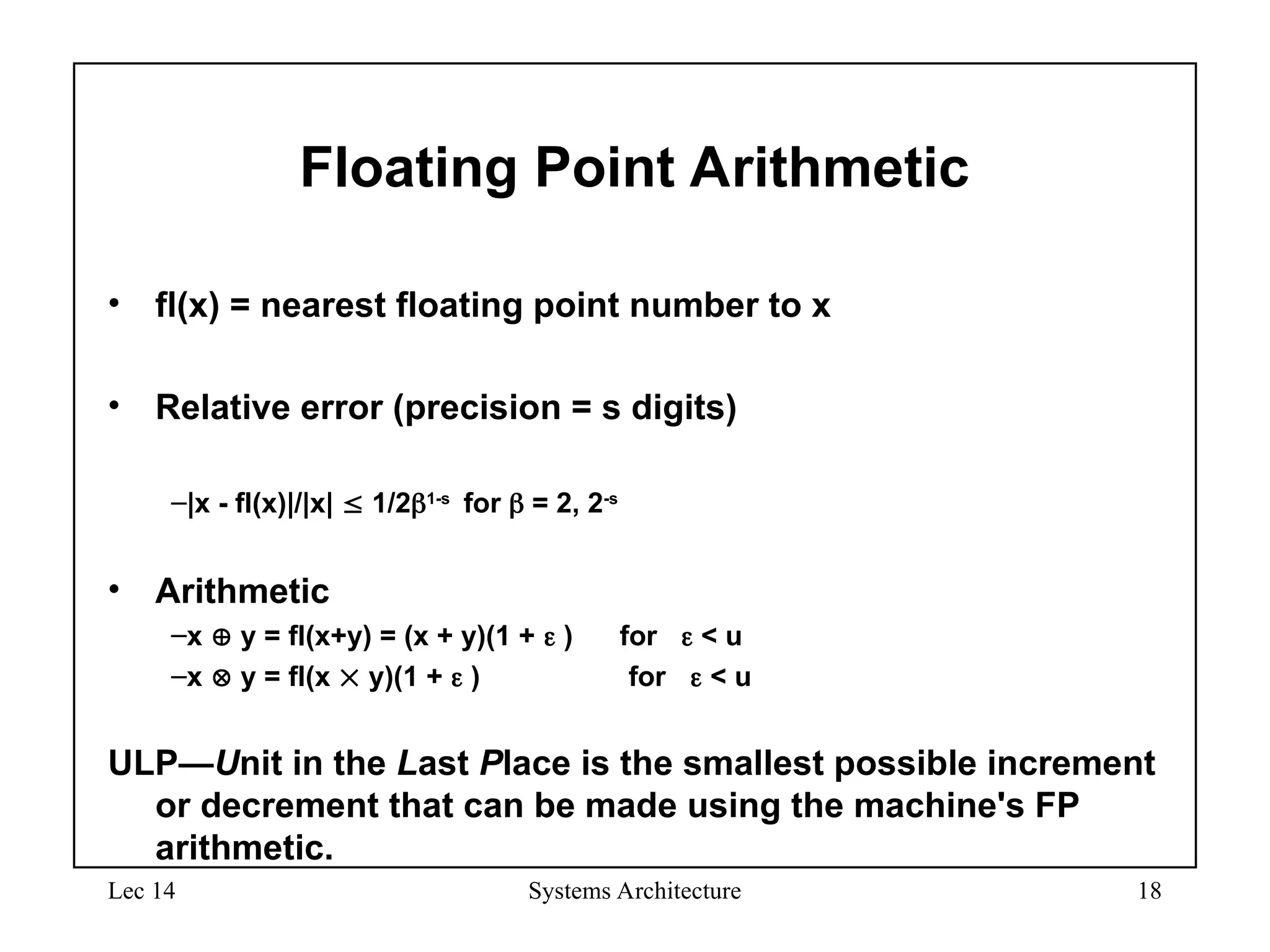 Lec 14 Systems Architecture 18
Floating Point Arithmetic
• fl(x) = nearest floating point number to x
• Relative error (precision = s digits)
–|x - fl(x)|/|x|  1/21-s
for  = 2, 2-s
• Arithmetic
–x  y = fl(x+y) = (x + y)(1 +  ) for  < u
–x  y = fl(x  y)(1 +  ) for  < u
ULP—Unit in the Last Place is the smallest possible increment
or decrement that can be made using the machine's FP
arithmetic.
 