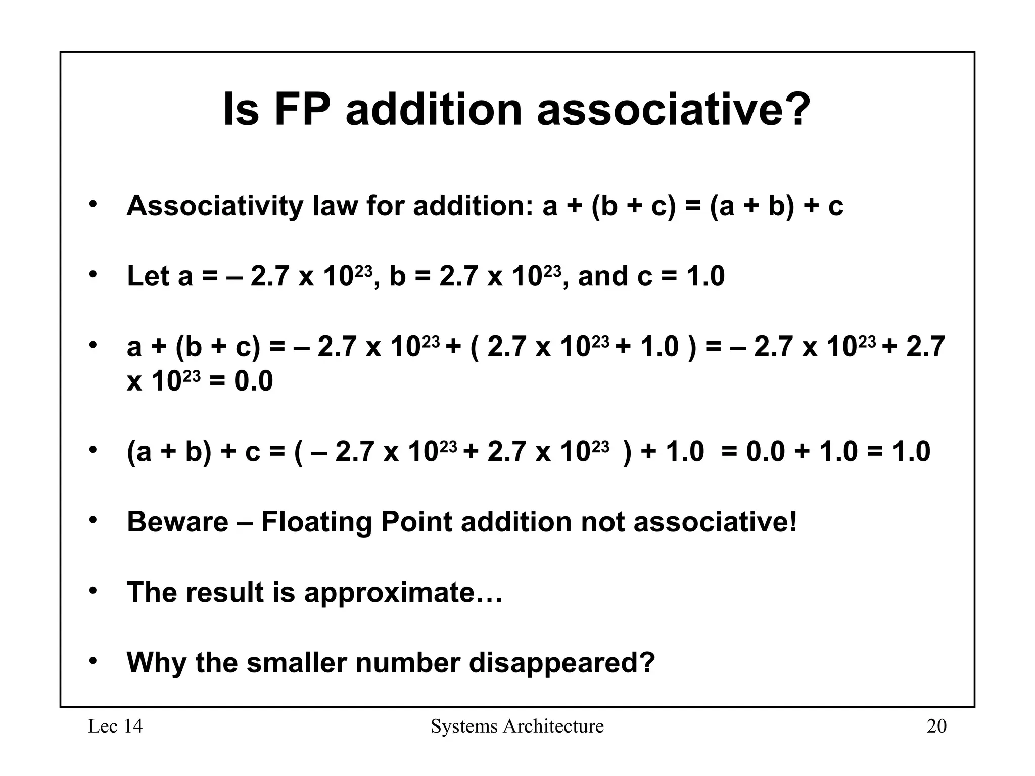 Lec 14 Systems Architecture 20
Is FP addition associative?
• Associativity law for addition: a + (b + c) = (a + b) + c
• Let a = – 2.7 x 1023
, b = 2.7 x 1023
, and c = 1.0
• a + (b + c) = – 2.7 x 1023
+ ( 2.7 x 1023
+ 1.0 ) = – 2.7 x 1023
+ 2.7
x 1023
= 0.0
• (a + b) + c = ( – 2.7 x 1023
+ 2.7 x 1023
) + 1.0 = 0.0 + 1.0 = 1.0
• Beware – Floating Point addition not associative!
• The result is approximate…
• Why the smaller number disappeared?
 