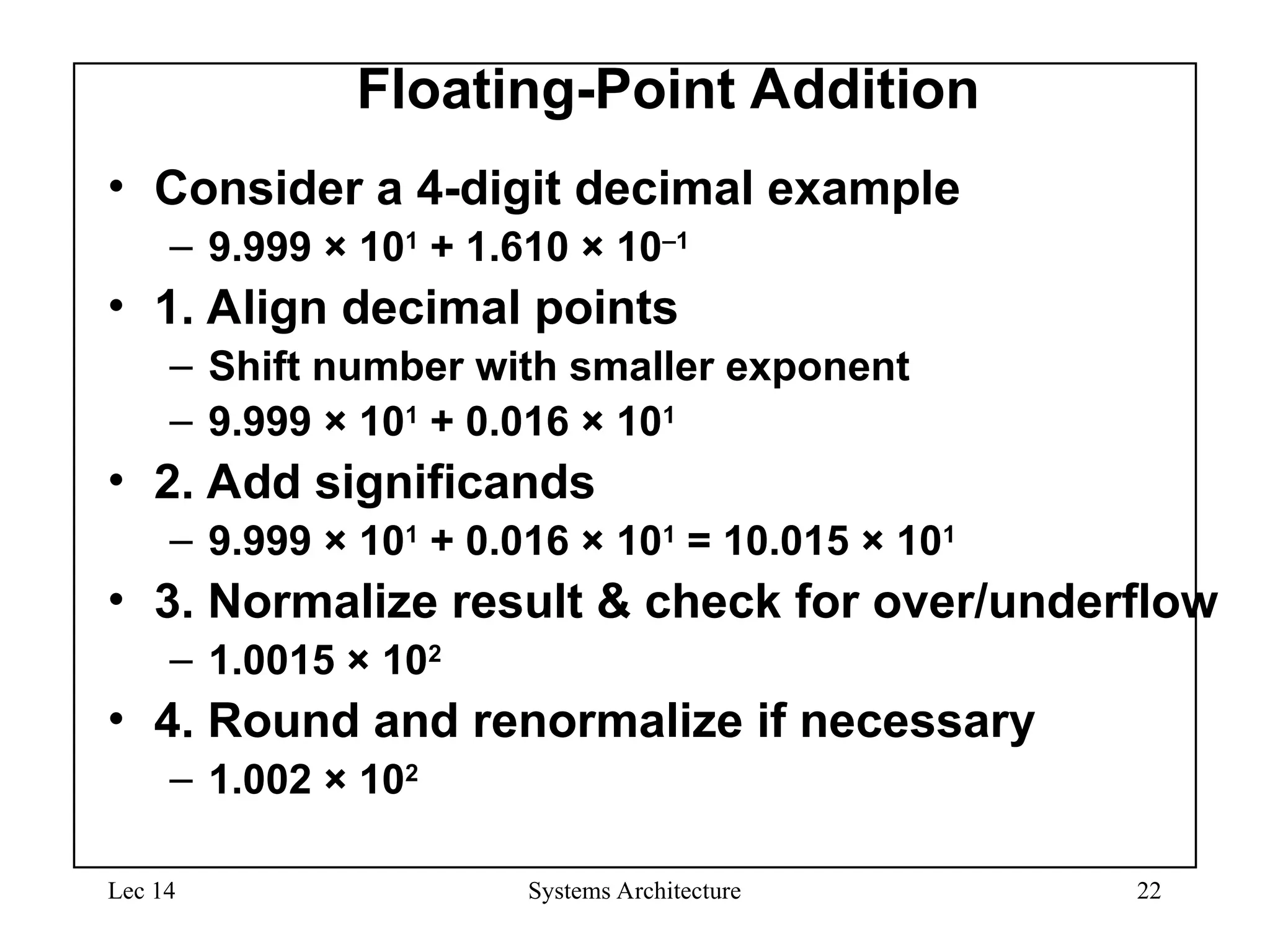 Lec 14 Systems Architecture 22
Floating-Point Addition
• Consider a 4-digit decimal example
– 9.999 × 101
+ 1.610 × 10–1
• 1. Align decimal points
– Shift number with smaller exponent
– 9.999 × 101
+ 0.016 × 101
• 2. Add significands
– 9.999 × 101
+ 0.016 × 101
= 10.015 × 101
• 3. Normalize result & check for over/underflow
– 1.0015 × 102
• 4. Round and renormalize if necessary
– 1.002 × 102
 