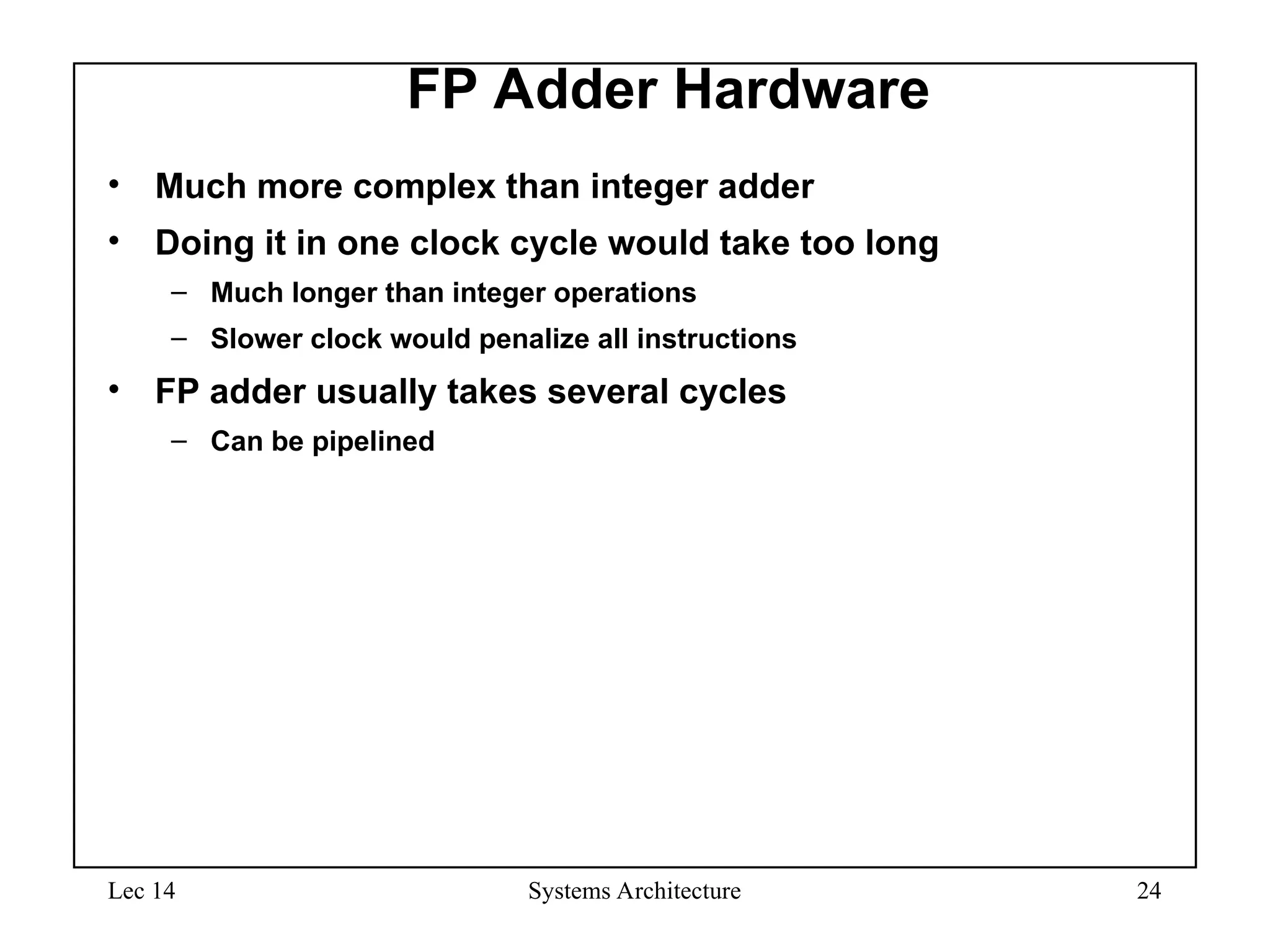 Lec 14 Systems Architecture 24
FP Adder Hardware
• Much more complex than integer adder
• Doing it in one clock cycle would take too long
– Much longer than integer operations
– Slower clock would penalize all instructions
• FP adder usually takes several cycles
– Can be pipelined
 
