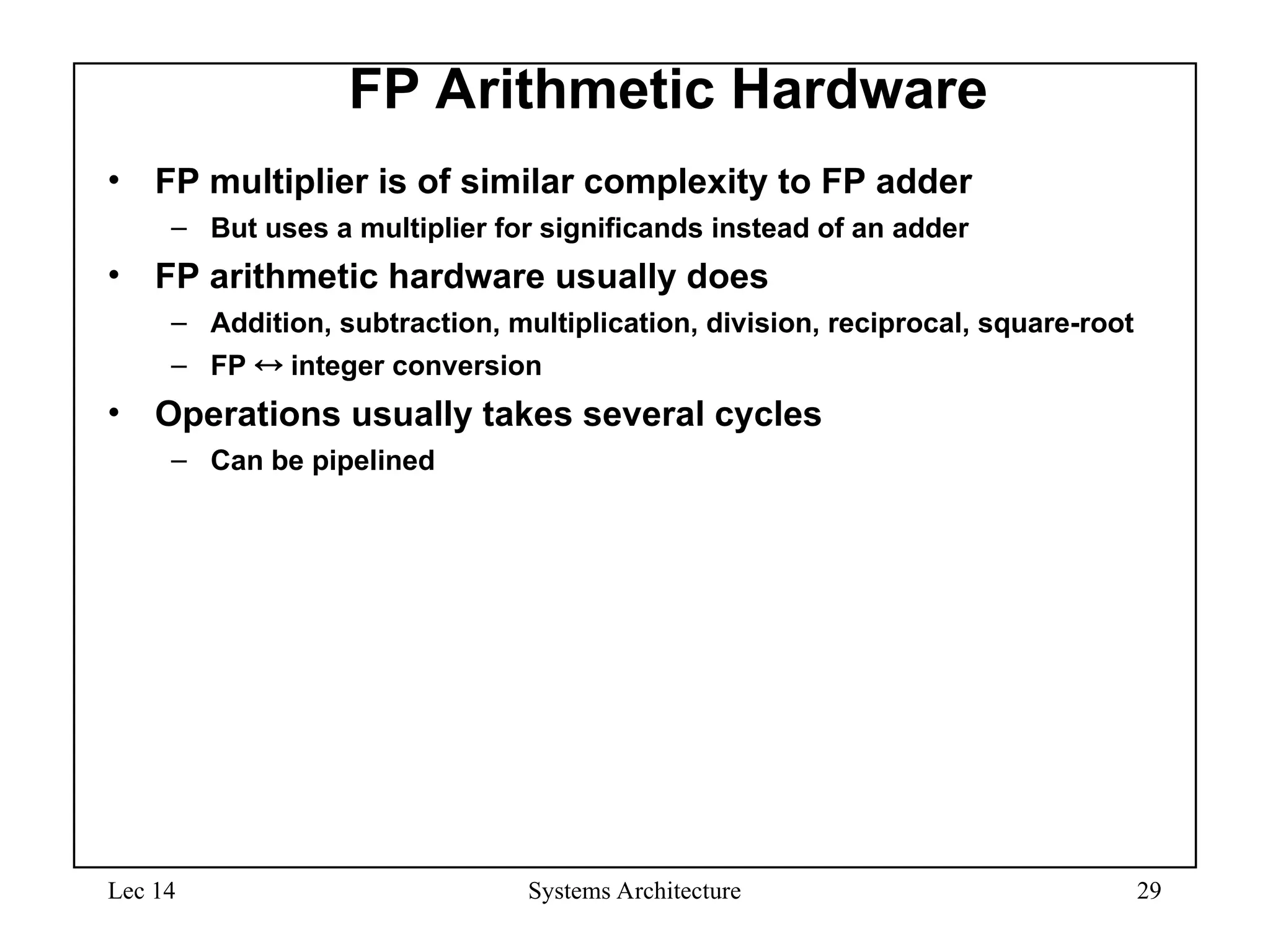 Lec 14 Systems Architecture 29
FP Arithmetic Hardware
• FP multiplier is of similar complexity to FP adder
– But uses a multiplier for significands instead of an adder
• FP arithmetic hardware usually does
– Addition, subtraction, multiplication, division, reciprocal, square-root
– FP  integer conversion
• Operations usually takes several cycles
– Can be pipelined
 