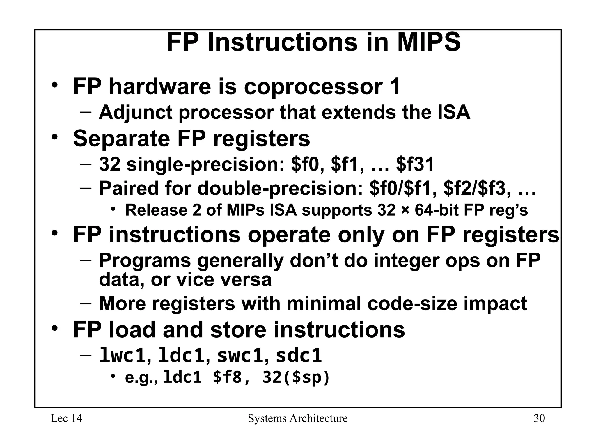 Lec 14 Systems Architecture 30
FP Instructions in MIPS
• FP hardware is coprocessor 1
– Adjunct processor that extends the ISA
• Separate FP registers
– 32 single-precision: $f0, $f1, … $f31
– Paired for double-precision: $f0/$f1, $f2/$f3, …
• Release 2 of MIPs ISA supports 32 × 64-bit FP reg’s
• FP instructions operate only on FP registers
– Programs generally don’t do integer ops on FP
data, or vice versa
– More registers with minimal code-size impact
• FP load and store instructions
– lwc1, ldc1, swc1, sdc1
• e.g., ldc1 $f8, 32($sp)
 
