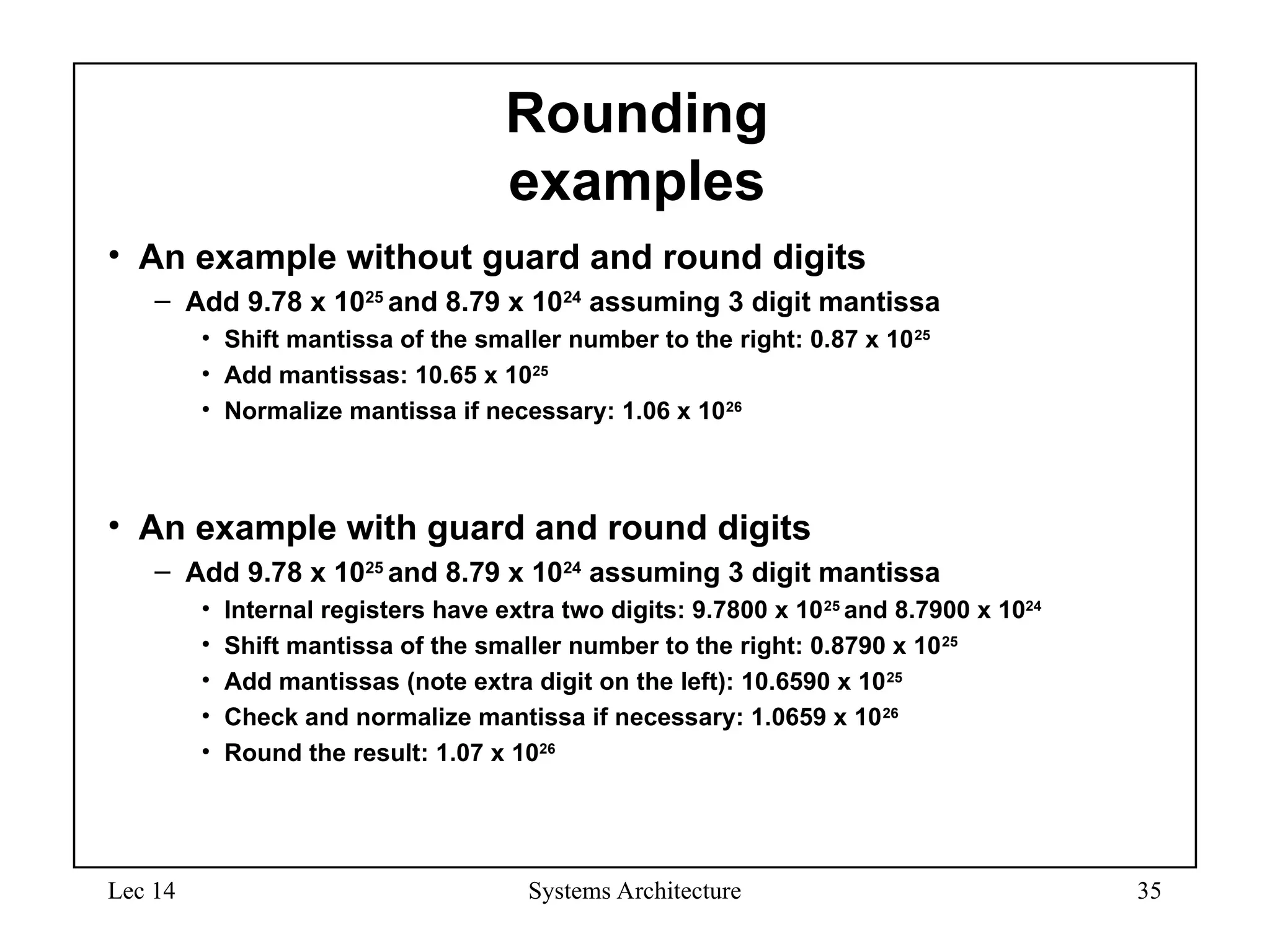 Lec 14 Systems Architecture 35
Rounding
examples
• An example without guard and round digits
– Add 9.78 x 1025
and 8.79 x 1024
assuming 3 digit mantissa
• Shift mantissa of the smaller number to the right: 0.87 x 1025
• Add mantissas: 10.65 x 1025
• Normalize mantissa if necessary: 1.06 x 1026
• An example with guard and round digits
– Add 9.78 x 1025
and 8.79 x 1024
assuming 3 digit mantissa
• Internal registers have extra two digits: 9.7800 x 1025
and 8.7900 x 1024
• Shift mantissa of the smaller number to the right: 0.8790 x 1025
• Add mantissas (note extra digit on the left): 10.6590 x 1025
• Check and normalize mantissa if necessary: 1.0659 x 1026
• Round the result: 1.07 x 1026
 