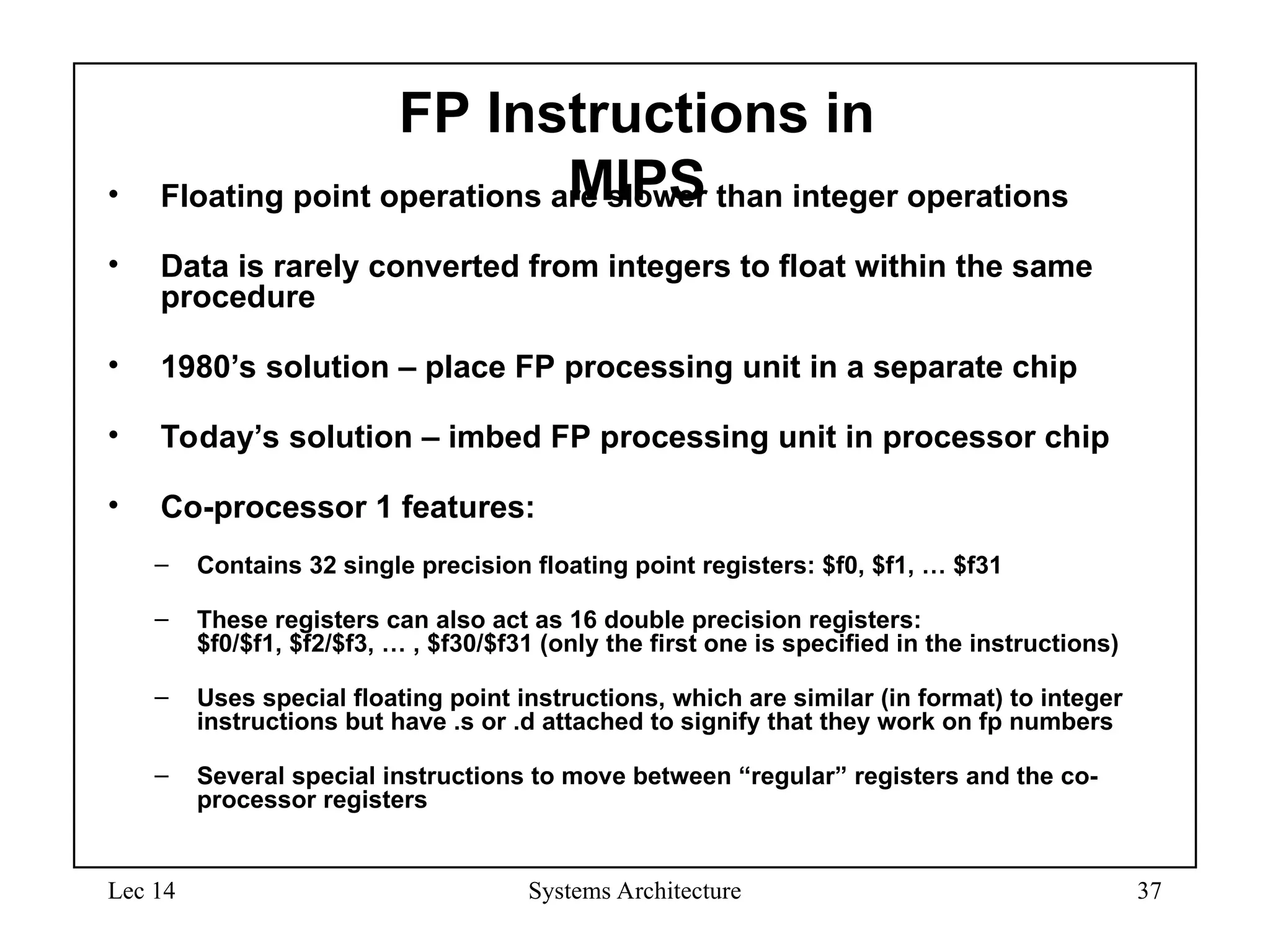 Lec 14 Systems Architecture 37
FP Instructions in
MIPS
• Floating point operations are slower than integer operations
• Data is rarely converted from integers to float within the same
procedure
• 1980’s solution – place FP processing unit in a separate chip
• Today’s solution – imbed FP processing unit in processor chip
• Co-processor 1 features:
– Contains 32 single precision floating point registers: $f0, $f1, … $f31
– These registers can also act as 16 double precision registers:
$f0/$f1, $f2/$f3, … , $f30/$f31 (only the first one is specified in the instructions)
– Uses special floating point instructions, which are similar (in format) to integer
instructions but have .s or .d attached to signify that they work on fp numbers
– Several special instructions to move between “regular” registers and the co-
processor registers
 