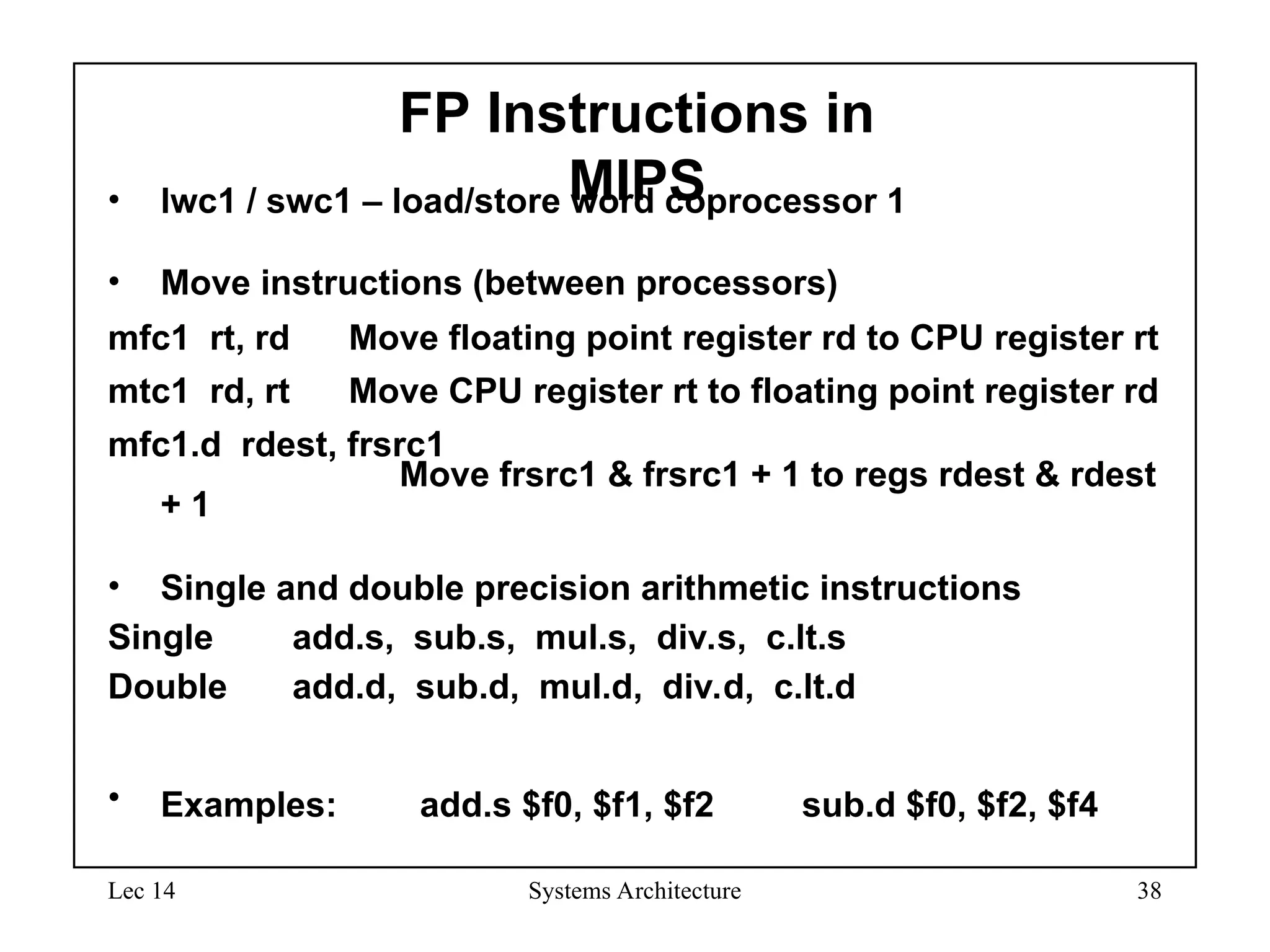 Lec 14 Systems Architecture 38
FP Instructions in
MIPS
• lwc1 / swc1 – load/store word coprocessor 1
• Move instructions (between processors)
mfc1 rt, rd Move floating point register rd to CPU register rt
mtc1 rd, rt Move CPU register rt to floating point register rd
mfc1.d rdest, frsrc1
Move frsrc1 & frsrc1 + 1 to regs rdest & rdest
+ 1
• Single and double precision arithmetic instructions
Single add.s, sub.s, mul.s, div.s, c.lt.s
Double add.d, sub.d, mul.d, div.d, c.lt.d
• Examples: add.s $f0, $f1, $f2 sub.d $f0, $f2, $f4
 