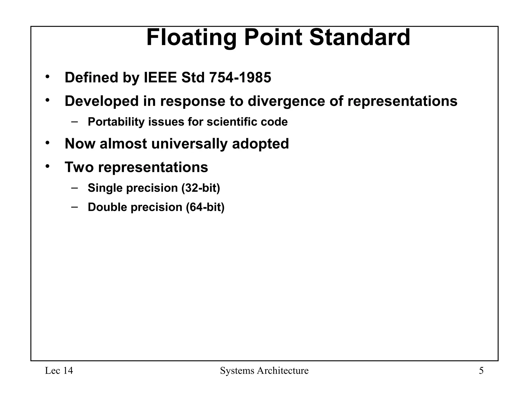 Lec 14 Systems Architecture 5
Floating Point Standard
• Defined by IEEE Std 754-1985
• Developed in response to divergence of representations
– Portability issues for scientific code
• Now almost universally adopted
• Two representations
– Single precision (32-bit)
– Double precision (64-bit)
 