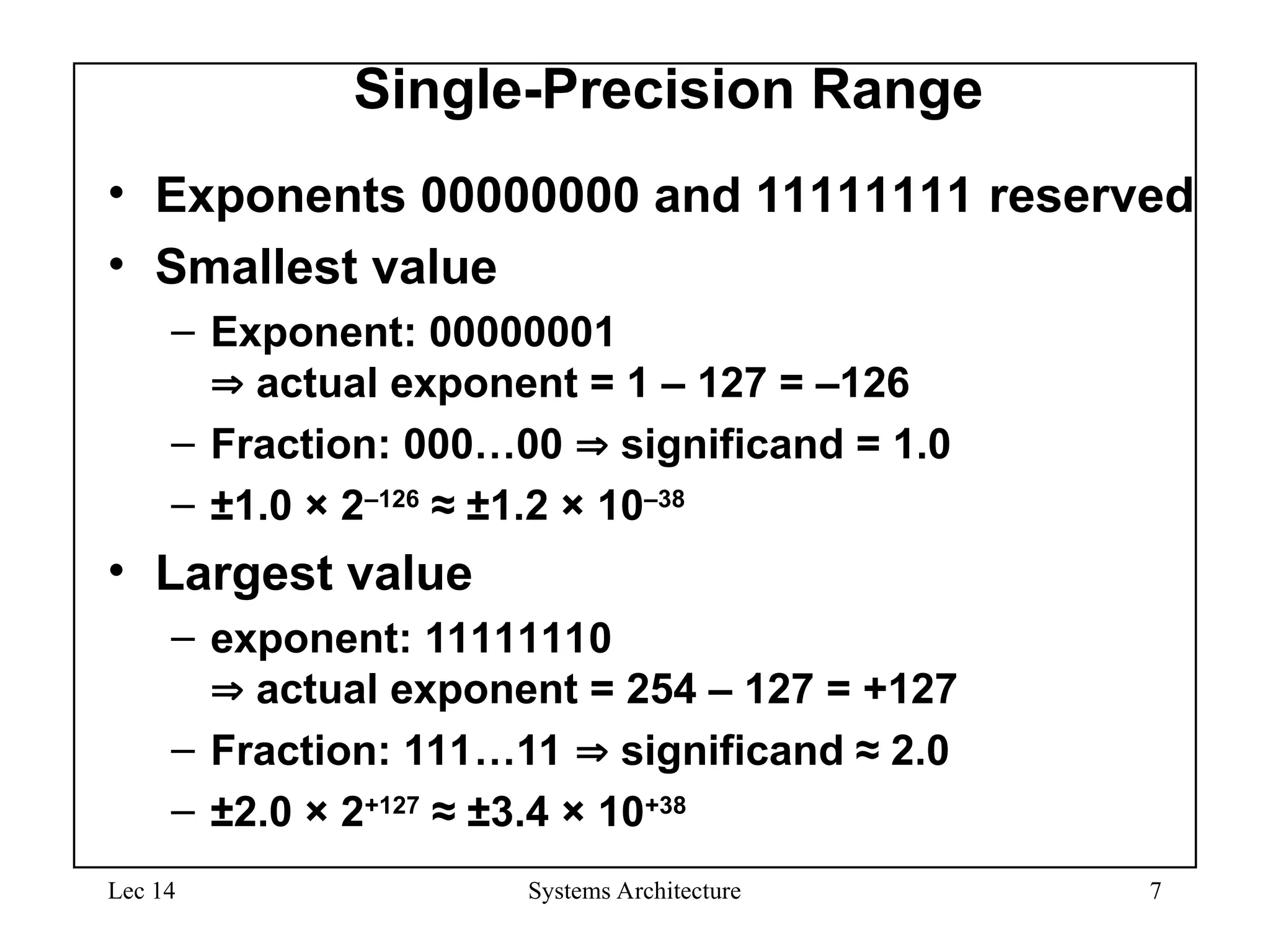 Lec 14 Systems Architecture 7
Single-Precision Range
• Exponents 00000000 and 11111111 reserved
• Smallest value
– Exponent: 00000001
 actual exponent = 1 – 127 = –126
– Fraction: 000…00  significand = 1.0
– ±1.0 × 2–126
≈ ±1.2 × 10–38
• Largest value
– exponent: 11111110
 actual exponent = 254 – 127 = +127
– Fraction: 111…11  significand ≈ 2.0
– ±2.0 × 2+127
≈ ±3.4 × 10+38
 