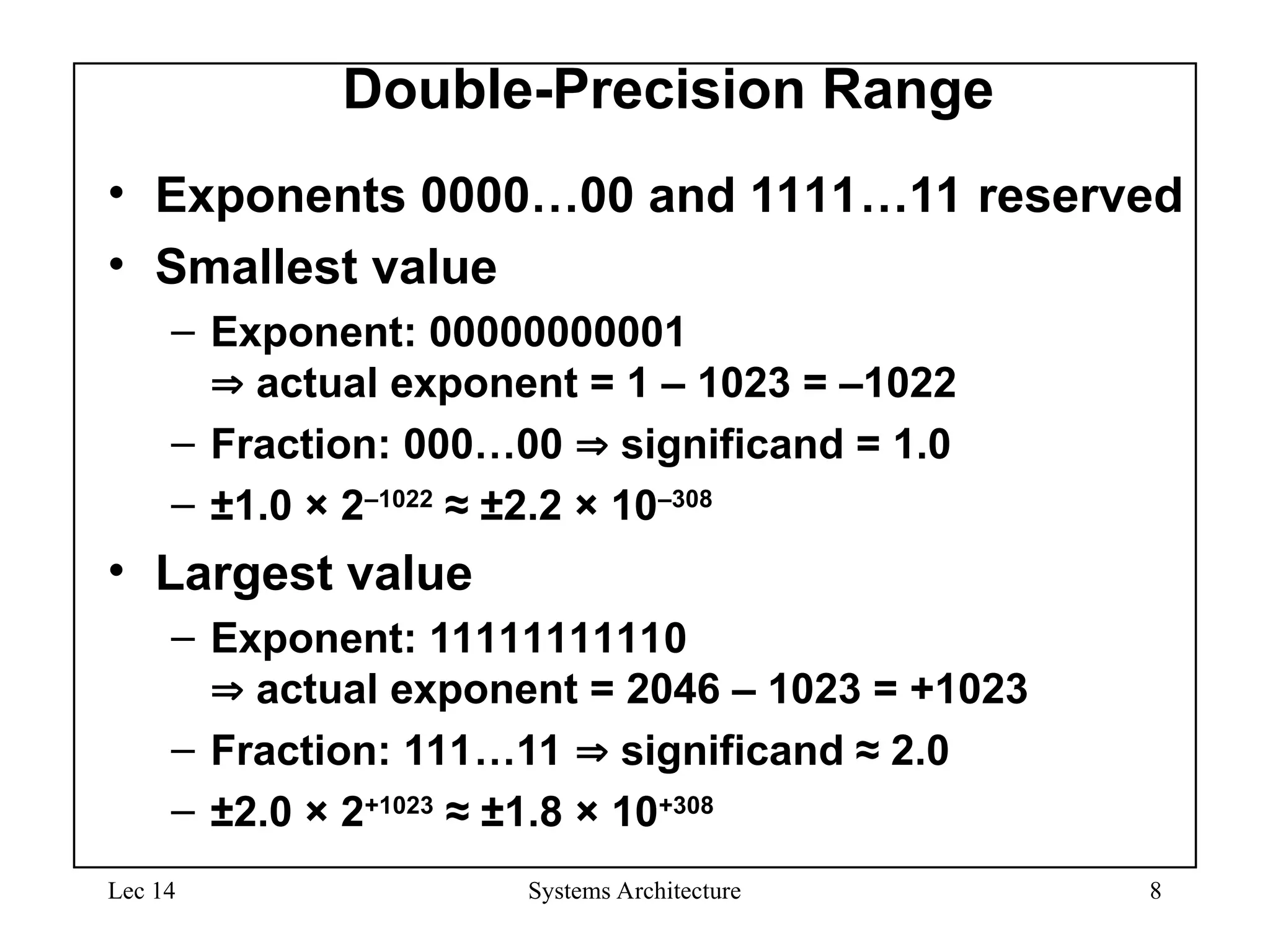 Lec 14 Systems Architecture 8
Double-Precision Range
• Exponents 0000…00 and 1111…11 reserved
• Smallest value
– Exponent: 00000000001
 actual exponent = 1 – 1023 = –1022
– Fraction: 000…00  significand = 1.0
– ±1.0 × 2–1022
≈ ±2.2 × 10–308
• Largest value
– Exponent: 11111111110
 actual exponent = 2046 – 1023 = +1023
– Fraction: 111…11  significand ≈ 2.0
– ±2.0 × 2+1023
≈ ±1.8 × 10+308
 