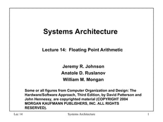 Lec 14 Systems Architecture 1
Systems Architecture
Lecture 14: Floating Point Arithmetic
Jeremy R. Johnson
Anatole D. Ruslanov
William M. Mongan
Some or all figures from Computer Organization and Design: The
Hardware/Software Approach, Third Edition, by David Patterson and
John Hennessy, are copyrighted material (COPYRIGHT 2004
MORGAN KAUFMANN PUBLISHERS, INC. ALL RIGHTS
RESERVED).
 