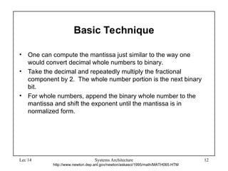 Lec 14 Systems Architecture 12
Basic Technique
• One can compute the mantissa just similar to the way one
would convert decimal whole numbers to binary.
• Take the decimal and repeatedly multiply the fractional
component by 2. The whole number portion is the next binary
bit.
• For whole numbers, append the binary whole number to the
mantissa and shift the exponent until the mantissa is in
normalized form.
http://www.newton.dep.anl.gov/newton/askasci/1995/math/MATH065.HTM
 