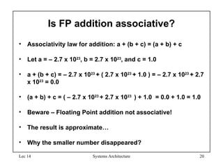 Lec 14 Systems Architecture 20
Is FP addition associative?
• Associativity law for addition: a + (b + c) = (a + b) + c
• Let a = – 2.7 x 1023
, b = 2.7 x 1023
, and c = 1.0
• a + (b + c) = – 2.7 x 1023
+ ( 2.7 x 1023
+ 1.0 ) = – 2.7 x 1023
+ 2.7
x 1023
= 0.0
• (a + b) + c = ( – 2.7 x 1023
+ 2.7 x 1023
) + 1.0 = 0.0 + 1.0 = 1.0
• Beware – Floating Point addition not associative!
• The result is approximate…
• Why the smaller number disappeared?
 