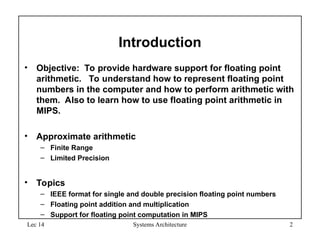 Lec 14 Systems Architecture 2
Introduction
• Objective: To provide hardware support for floating point
arithmetic. To understand how to represent floating point
numbers in the computer and how to perform arithmetic with
them. Also to learn how to use floating point arithmetic in
MIPS.
• Approximate arithmetic
– Finite Range
– Limited Precision
• Topics
– IEEE format for single and double precision floating point numbers
– Floating point addition and multiplication
– Support for floating point computation in MIPS
 