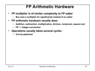 Lec 14 Systems Architecture 29
FP Arithmetic Hardware
• FP multiplier is of similar complexity to FP adder
– But uses a multiplier for significands instead of an adder
• FP arithmetic hardware usually does
– Addition, subtraction, multiplication, division, reciprocal, square-root
– FP  integer conversion
• Operations usually takes several cycles
– Can be pipelined
 