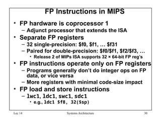 Lec 14 Systems Architecture 30
FP Instructions in MIPS
• FP hardware is coprocessor 1
– Adjunct processor that extends the ISA
• Separate FP registers
– 32 single-precision: $f0, $f1, … $f31
– Paired for double-precision: $f0/$f1, $f2/$f3, …
• Release 2 of MIPs ISA supports 32 × 64-bit FP reg’s
• FP instructions operate only on FP registers
– Programs generally don’t do integer ops on FP
data, or vice versa
– More registers with minimal code-size impact
• FP load and store instructions
– lwc1, ldc1, swc1, sdc1
• e.g., ldc1 $f8, 32($sp)
 