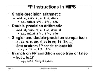 Lec 14 Systems Architecture 31
FP Instructions in MIPS
• Single-precision arithmetic
– add.s, sub.s, mul.s, div.s
• e.g., add.s $f0, $f1, $f6
• Double-precision arithmetic
– add.d, sub.d, mul.d, div.d
• e.g., mul.d $f4, $f4, $f6
• Single- and double-precision comparison
– c.xx.s, c.xx.d (xx is eq, lt, le, …)
– Sets or clears FP condition-code bit
• e.g. c.lt.s $f3, $f4
• Branch on FP condition code true or false
– bc1t, bc1f
• e.g., bc1t TargetLabel
 
