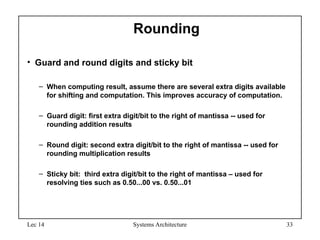 Lec 14 Systems Architecture 33
Rounding
• Guard and round digits and sticky bit
– When computing result, assume there are several extra digits available
for shifting and computation. This improves accuracy of computation.
– Guard digit: first extra digit/bit to the right of mantissa -- used for
rounding addition results
– Round digit: second extra digit/bit to the right of mantissa -- used for
rounding multiplication results
– Sticky bit: third extra digit/bit to the right of mantissa – used for
resolving ties such as 0.50...00 vs. 0.50...01
 