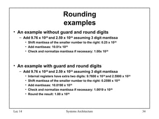 Lec 14 Systems Architecture 34
Rounding
examples
• An example without guard and round digits
– Add 9.76 x 1025
and 2.59 x 1024
assuming 3 digit mantissa
• Shift mantissa of the smaller number to the right: 0.25 x 1025
• Add mantissas: 10.01x 1025
• Check and normalize mantissa if necessary: 1.00x 1026
• An example with guard and round digits
– Add 9.76 x 1025
and 2.59 x 1024
assuming 3 digit mantissa
• Internal registers have extra two digits: 9.7600 x 1025
and 2.5900 x 1024
• Shift mantissa of the smaller number to the right: 0.2590 x 1025
• Add mantissas: 10.0190 x 1025
• Check and normalize mantissa if necessary: 1.0019 x 1026
• Round the result: 1.00 x 1026
 